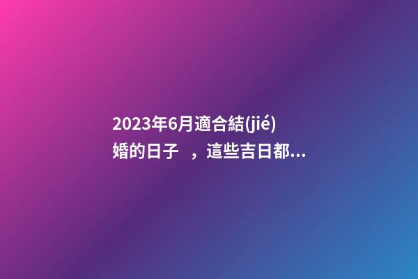 2023年6月適合結(jié)婚的日子，這些吉日都很不錯(cuò)